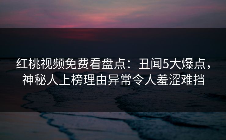 红桃视频免费看盘点：丑闻5大爆点，神秘人上榜理由异常令人羞涩难挡