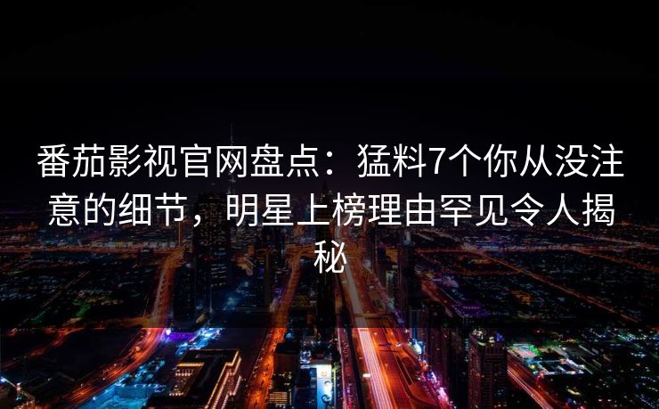 番茄影视官网盘点：猛料7个你从没注意的细节，明星上榜理由罕见令人揭秘