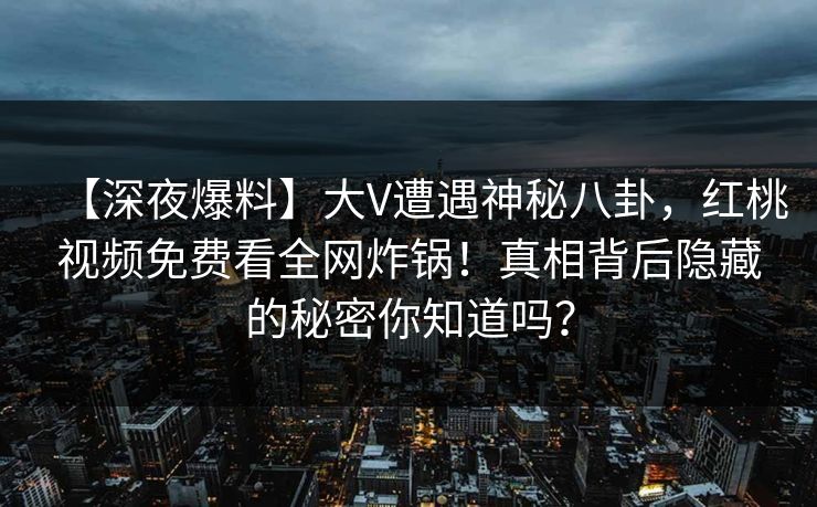【深夜爆料】大V遭遇神秘八卦，红桃视频免费看全网炸锅！真相背后隐藏的秘密你知道吗？