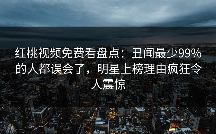 红桃视频免费看盘点：丑闻最少99%的人都误会了，明星上榜理由疯狂令人震惊