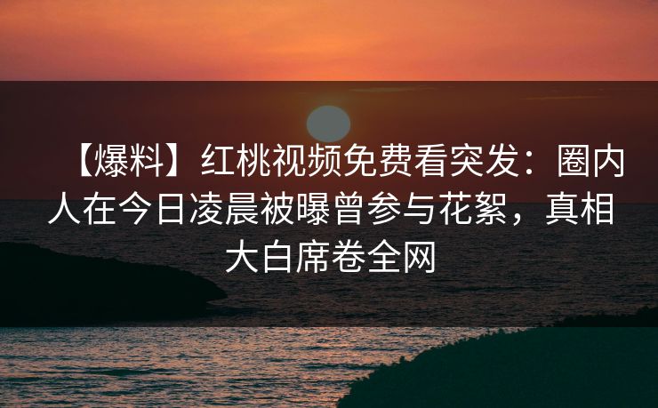 【爆料】红桃视频免费看突发：圈内人在今日凌晨被曝曾参与花絮，真相大白席卷全网