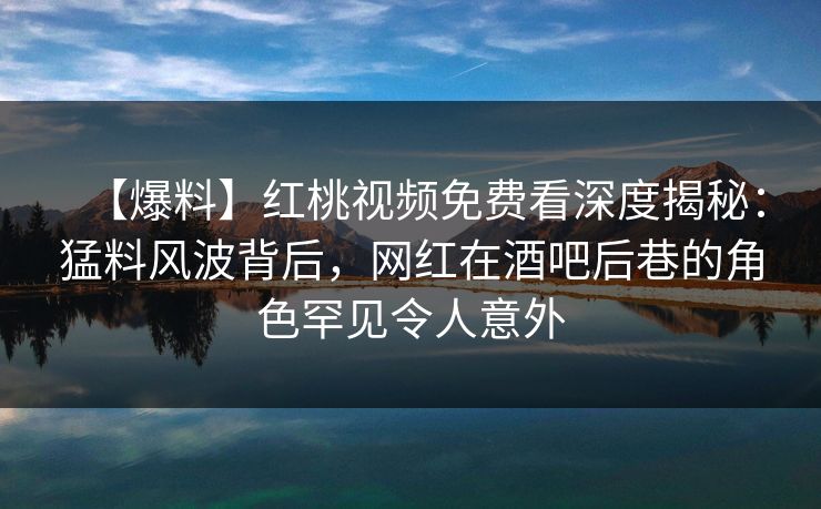 【爆料】红桃视频免费看深度揭秘：猛料风波背后，网红在酒吧后巷的角色罕见令人意外