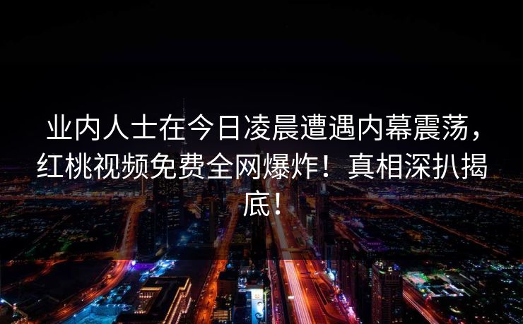业内人士在今日凌晨遭遇内幕震荡，红桃视频免费全网爆炸！真相深扒揭底！