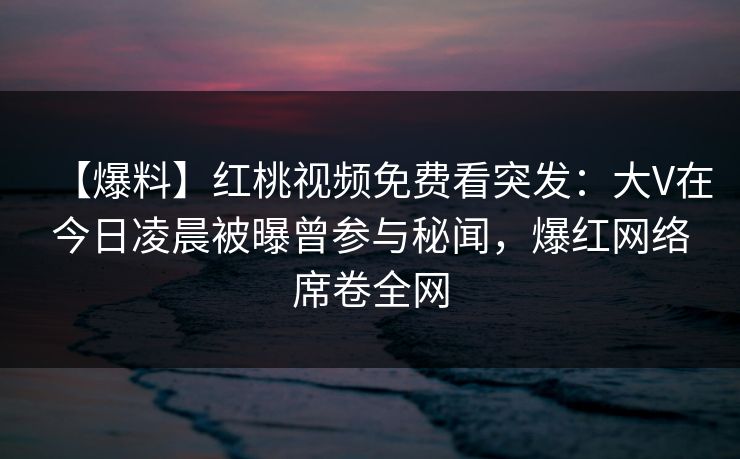 【爆料】红桃视频免费看突发：大V在今日凌晨被曝曾参与秘闻，爆红网络席卷全网