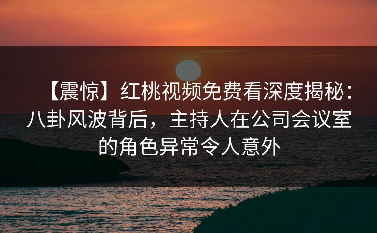【震惊】红桃视频免费看深度揭秘：八卦风波背后，主持人在公司会议室的角色异常令人意外