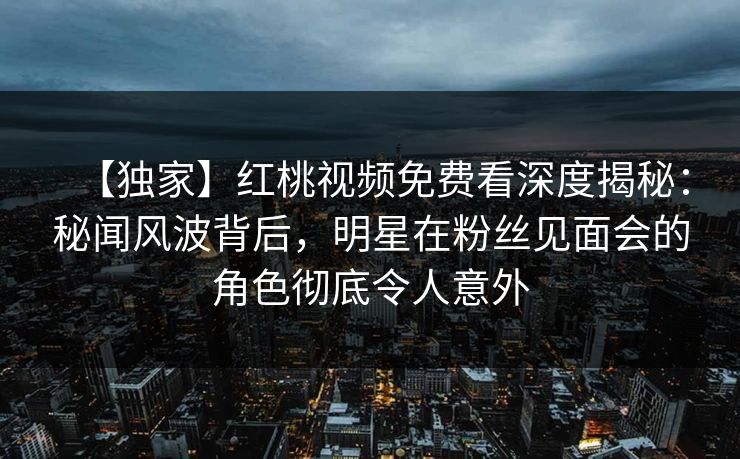 【独家】红桃视频免费看深度揭秘：秘闻风波背后，明星在粉丝见面会的角色彻底令人意外