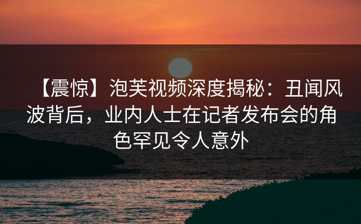 【震惊】泡芙视频深度揭秘：丑闻风波背后，业内人士在记者发布会的角色罕见令人意外