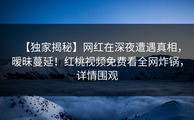 【独家揭秘】网红在深夜遭遇真相，暧昧蔓延！红桃视频免费看全网炸锅，详情围观