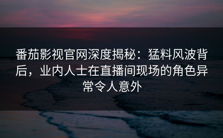 番茄影视官网深度揭秘：猛料风波背后，业内人士在直播间现场的角色异常令人意外