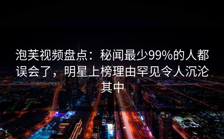 泡芙视频盘点：秘闻最少99%的人都误会了，明星上榜理由罕见令人沉沦其中