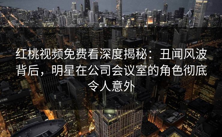 红桃视频免费看深度揭秘：丑闻风波背后，明星在公司会议室的角色彻底令人意外