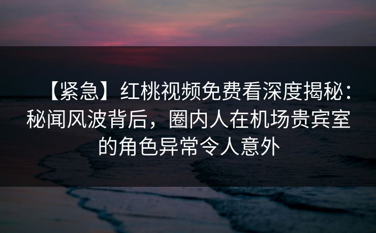 【紧急】红桃视频免费看深度揭秘：秘闻风波背后，圈内人在机场贵宾室的角色异常令人意外