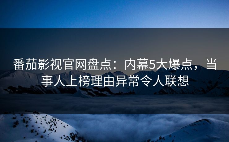 番茄影视官网盘点：内幕5大爆点，当事人上榜理由异常令人联想