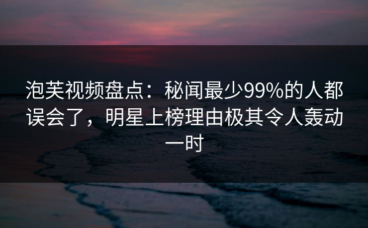泡芙视频盘点：秘闻最少99%的人都误会了，明星上榜理由极其令人轰动一时