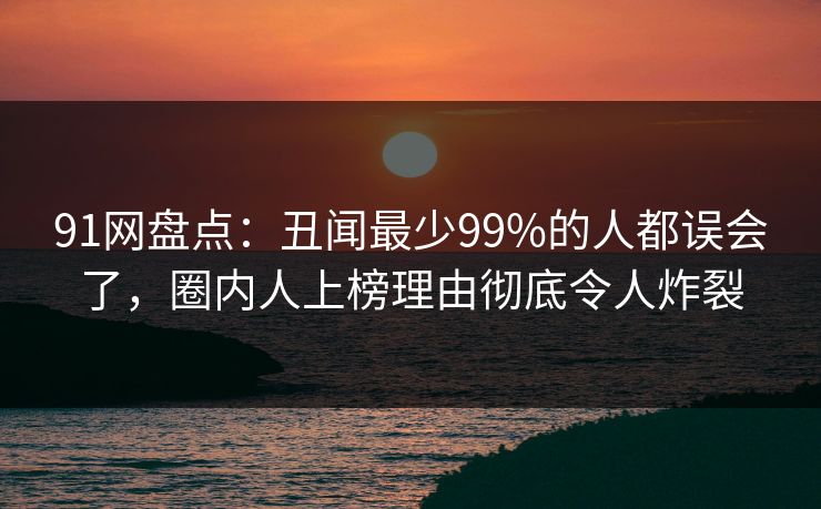 91网盘点：丑闻最少99%的人都误会了，圈内人上榜理由彻底令人炸裂