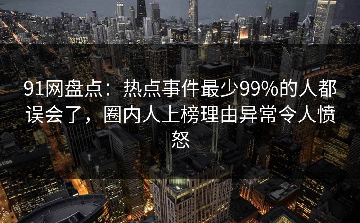91网盘点：热点事件最少99%的人都误会了，圈内人上榜理由异常令人愤怒