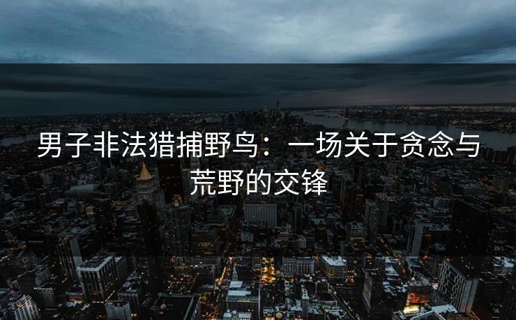 男子非法猎捕野鸟：一场关于贪念与荒野的交锋