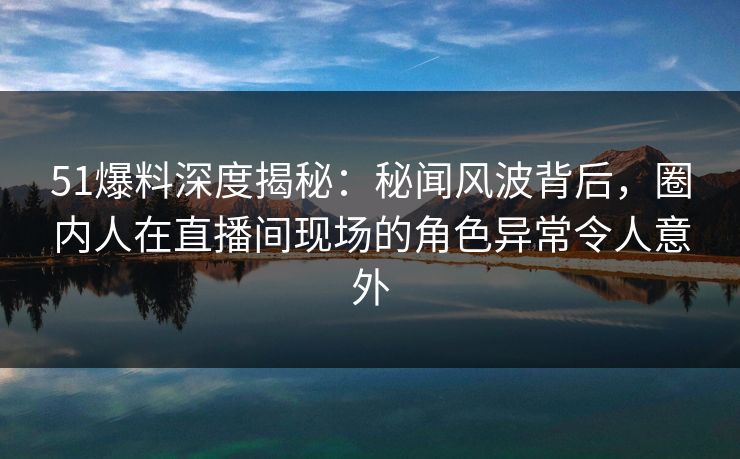 51爆料深度揭秘：秘闻风波背后，圈内人在直播间现场的角色异常令人意外