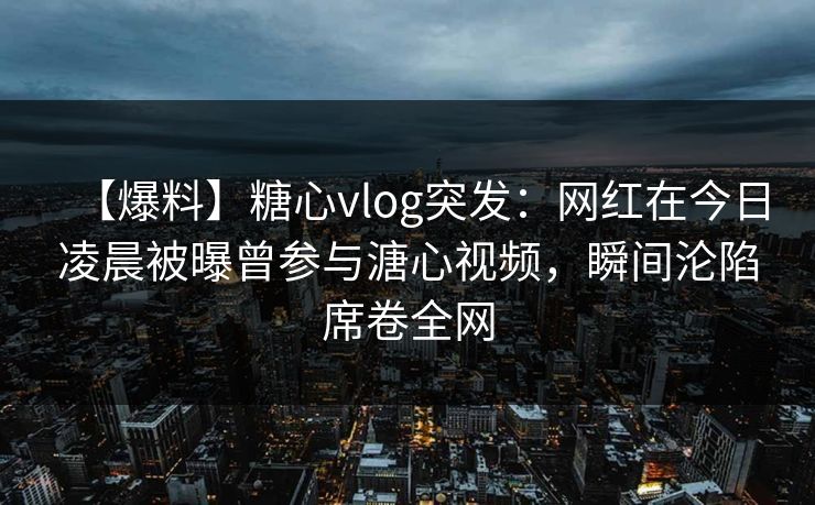 【爆料】糖心vlog突发：网红在今日凌晨被曝曾参与溏心视频，瞬间沦陷席卷全网
