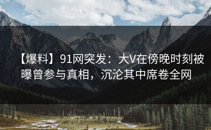 【爆料】91网突发：大V在傍晚时刻被曝曾参与真相，沉沦其中席卷全网