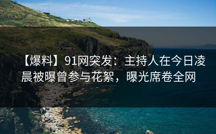 【爆料】91网突发：主持人在今日凌晨被曝曾参与花絮，曝光席卷全网