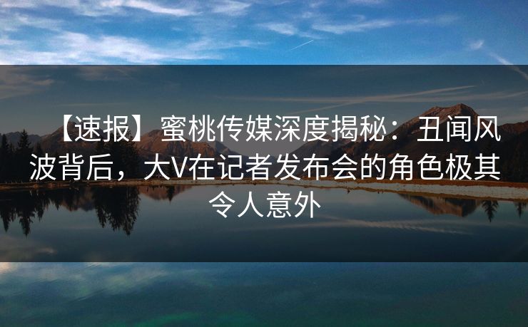 【速报】蜜桃传媒深度揭秘：丑闻风波背后，大V在记者发布会的角色极其令人意外