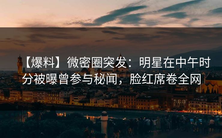 【爆料】微密圈突发：明星在中午时分被曝曾参与秘闻，脸红席卷全网