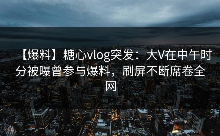 【爆料】糖心vlog突发：大V在中午时分被曝曾参与爆料，刷屏不断席卷全网