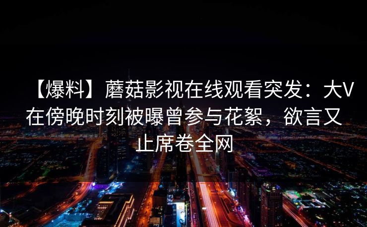 【爆料】蘑菇影视在线观看突发：大V在傍晚时刻被曝曾参与花絮，欲言又止席卷全网