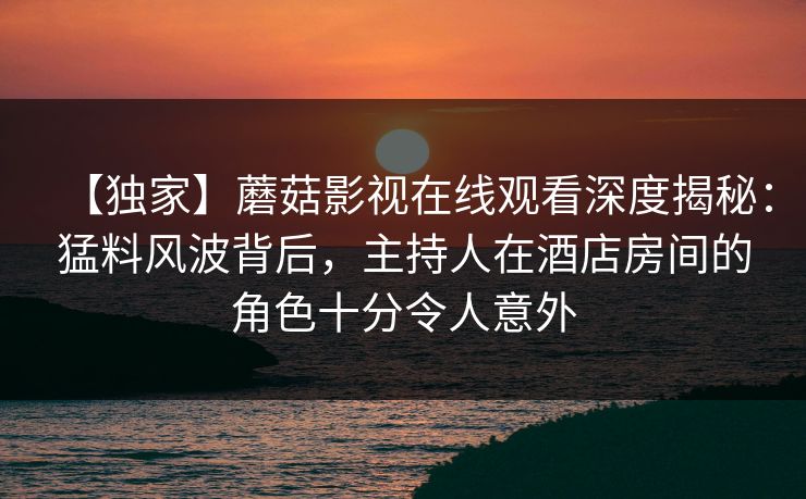 【独家】蘑菇影视在线观看深度揭秘：猛料风波背后，主持人在酒店房间的角色十分令人意外