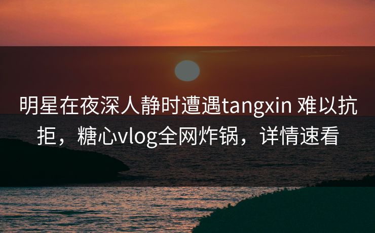 明星在夜深人静时遭遇tangxin 难以抗拒，糖心vlog全网炸锅，详情速看