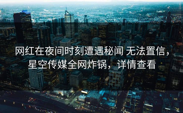 网红在夜间时刻遭遇秘闻 无法置信，星空传媒全网炸锅，详情查看