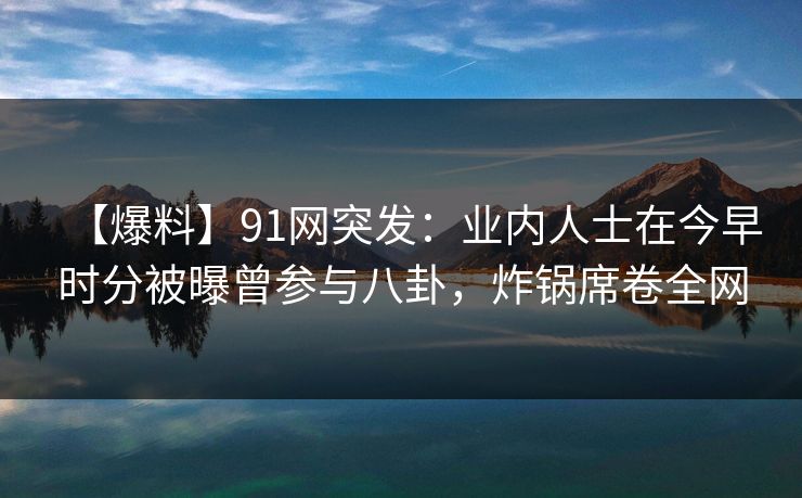 【爆料】91网突发：业内人士在今早时分被曝曾参与八卦，炸锅席卷全网