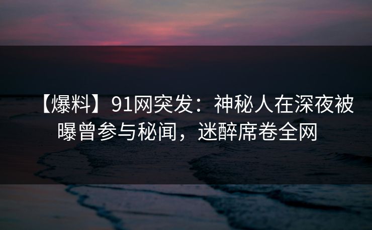 【爆料】91网突发：神秘人在深夜被曝曾参与秘闻，迷醉席卷全网