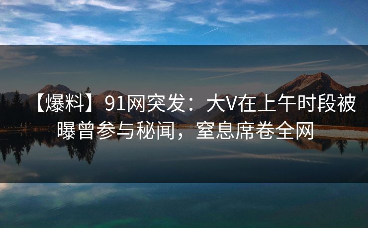【爆料】91网突发：大V在上午时段被曝曾参与秘闻，窒息席卷全网