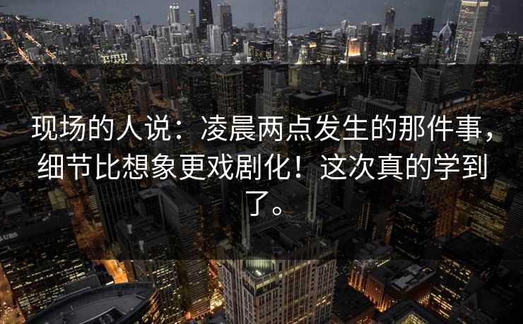 现场的人说:凌晨两点发生的那件事,细节比想象更戏剧化!这次真的学到了。 现场的人说:凌晨两点发生的那件事,细节比想象更戏剧化!这次真的学到了。