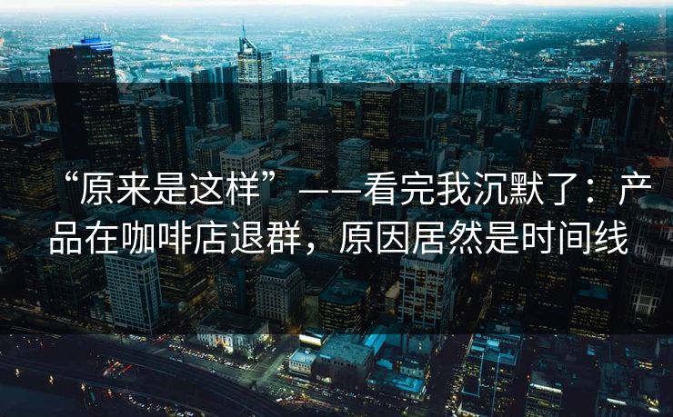 “原来是这样”——看完我沉默了：产品在咖啡店退群，原因居然是时间线