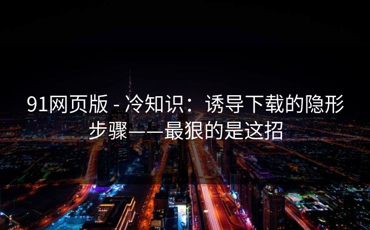 91网页版 - 冷知识：诱导下载的隐形步骤——最狠的是这招