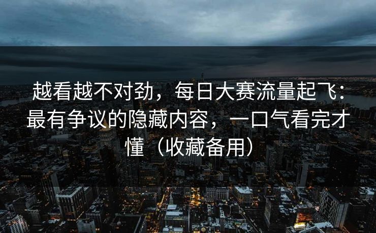 越看越不对劲，每日大赛流量起飞：最有争议的隐藏内容，一口气看完才懂（收藏备用）