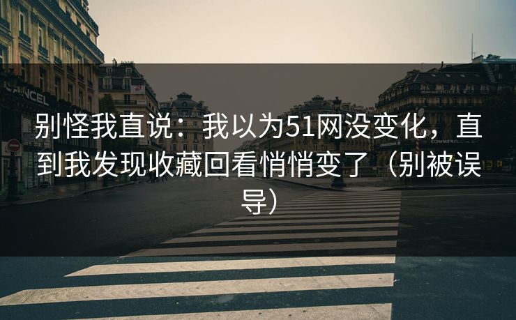 别怪我直说：我以为51网没变化，直到我发现收藏回看悄悄变了（别被误导）