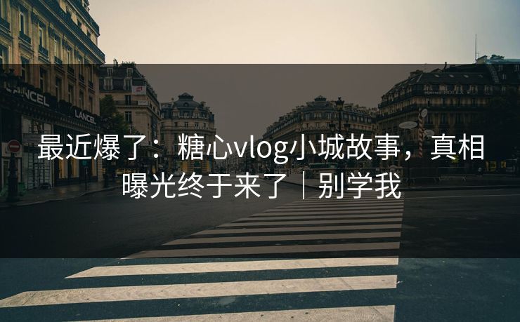 最近爆了：糖心vlog小城故事，真相曝光终于来了｜别学我