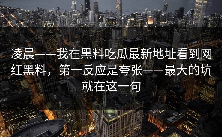 凌晨——我在黑料吃瓜最新地址看到网红黑料，第一反应是夸张——最大的坑就在这一句