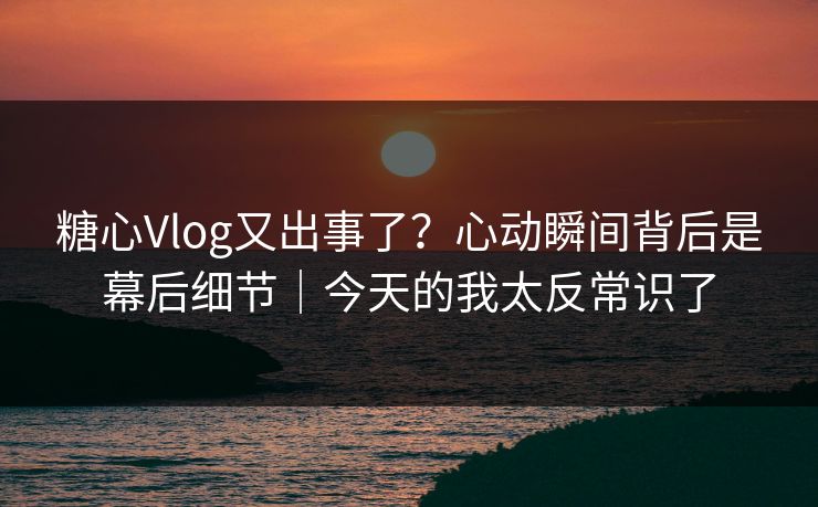 糖心Vlog又出事了？心动瞬间背后是幕后细节｜今天的我太反常识了
