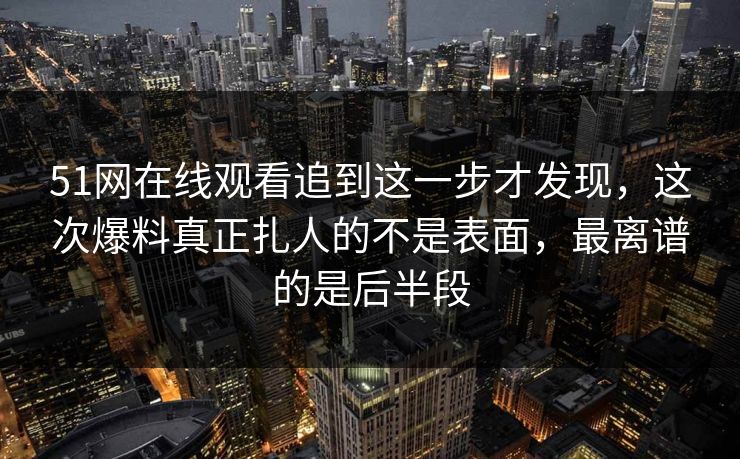 51网在线观看追到这一步才发现，这次爆料真正扎人的不是表面，最离谱的是后半段