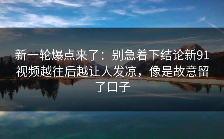 新一轮爆点来了：别急着下结论新91视频越往后越让人发凉，像是故意留了口子